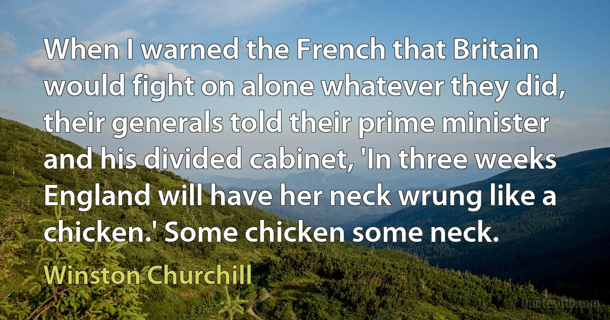 When I warned the French that Britain would fight on alone whatever they did, their generals told their prime minister and his divided cabinet, 'In three weeks England will have her neck wrung like a chicken.' Some chicken some neck. (Winston Churchill)