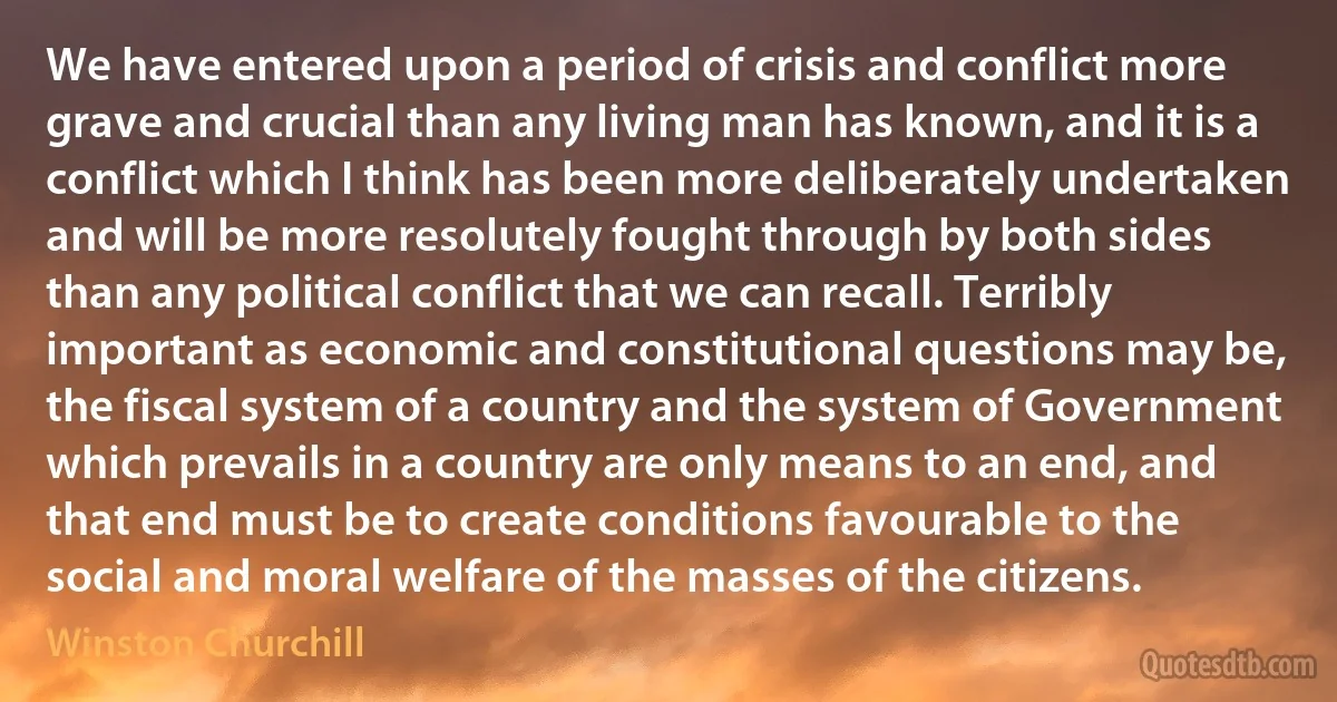 We have entered upon a period of crisis and conflict more grave and crucial than any living man has known, and it is a conflict which I think has been more deliberately undertaken and will be more resolutely fought through by both sides than any political conflict that we can recall. Terribly important as economic and constitutional questions may be, the fiscal system of a country and the system of Government which prevails in a country are only means to an end, and that end must be to create conditions favourable to the social and moral welfare of the masses of the citizens. (Winston Churchill)