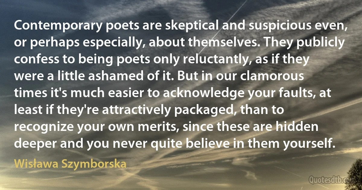 Contemporary poets are skeptical and suspicious even, or perhaps especially, about themselves. They publicly confess to being poets only reluctantly, as if they were a little ashamed of it. But in our clamorous times it's much easier to acknowledge your faults, at least if they're attractively packaged, than to recognize your own merits, since these are hidden deeper and you never quite believe in them yourself. (Wisława Szymborska)