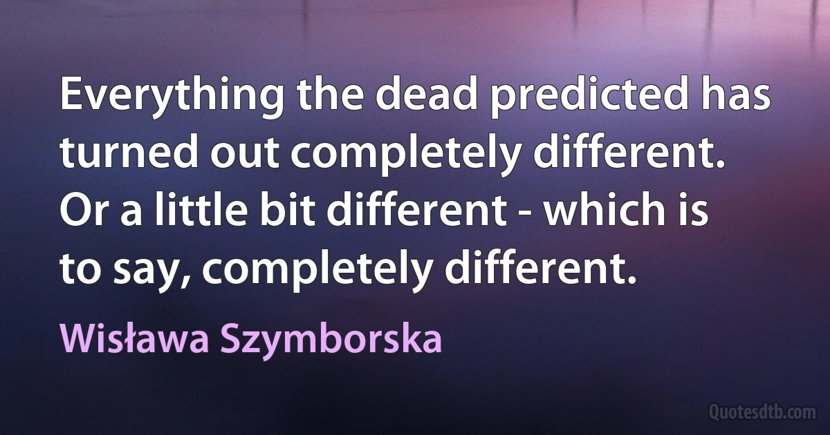 Everything the dead predicted has turned out completely different.
Or a little bit different - which is to say, completely different. (Wisława Szymborska)