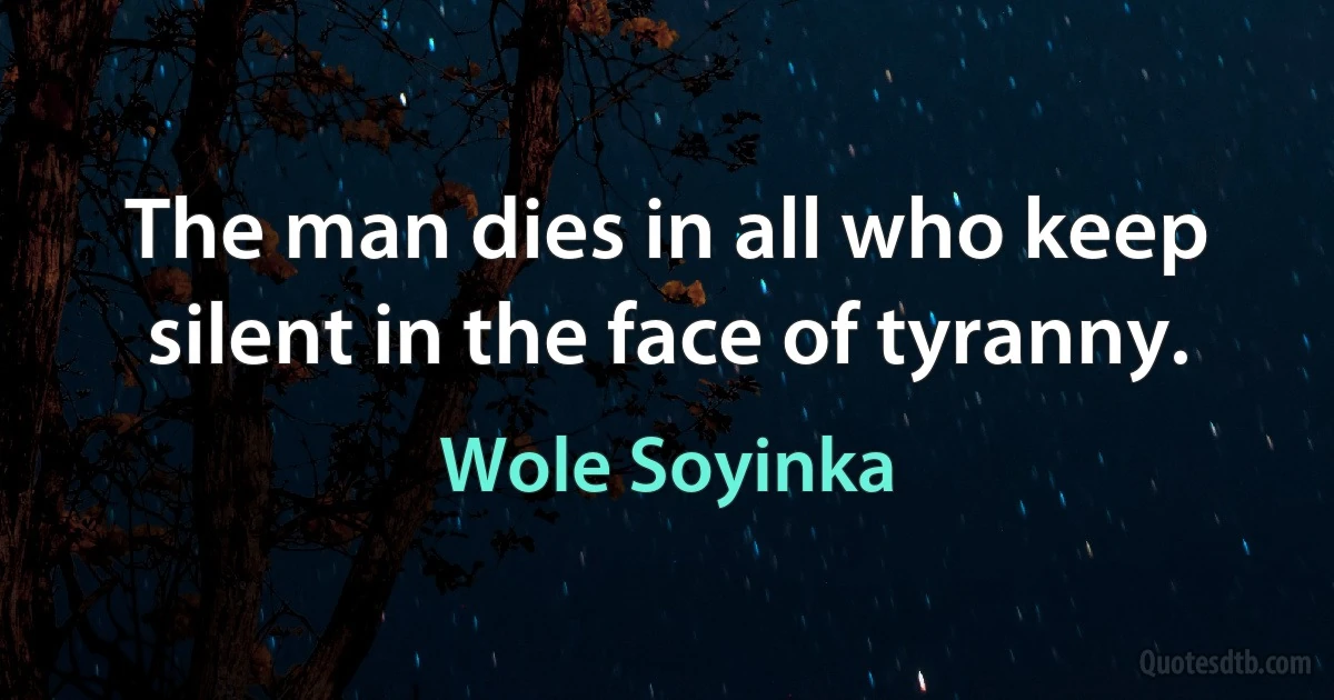 The man dies in all who keep silent in the face of tyranny. (Wole Soyinka)