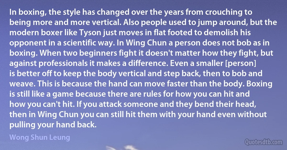 In boxing, the style has changed over the years from crouching to being more and more vertical. Also people used to jump around, but the modern boxer like Tyson just moves in flat footed to demolish his opponent in a scientific way. In Wing Chun a person does not bob as in boxing. When two beginners fight it doesn't matter how they fight, but against professionals it makes a difference. Even a smaller [person] is better off to keep the body vertical and step back, then to bob and weave. This is because the hand can move faster than the body. Boxing is still like a game because there are rules for how you can hit and how you can't hit. If you attack someone and they bend their head, then in Wing Chun you can still hit them with your hand even without pulling your hand back. (Wong Shun Leung)