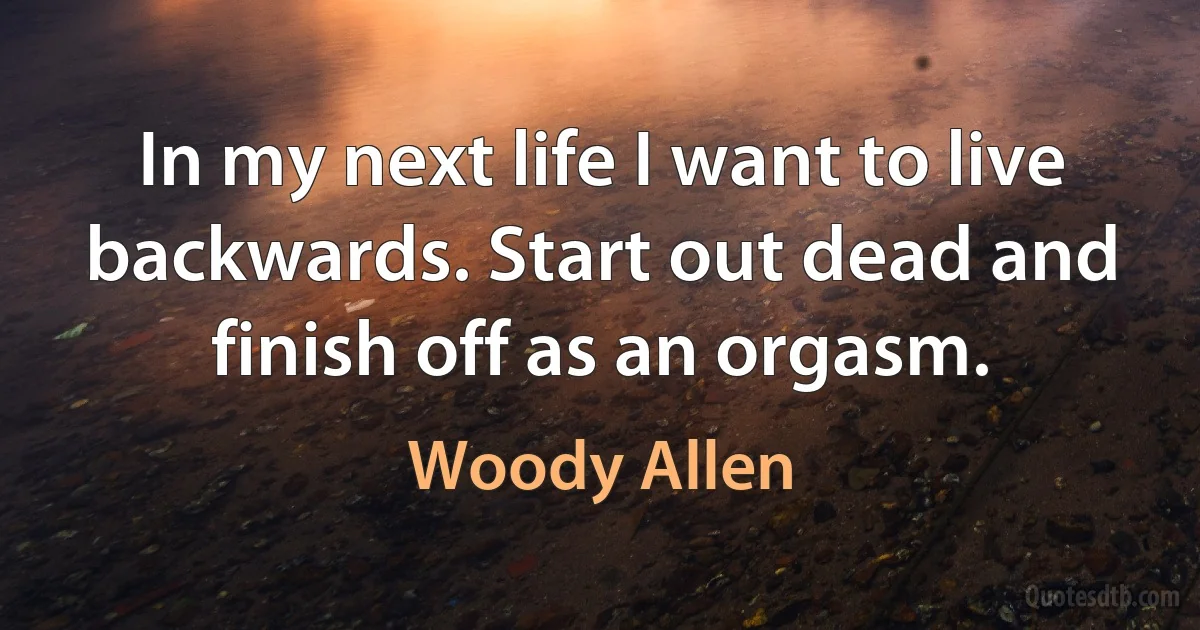 In my next life I want to live backwards. Start out dead and finish off as an orgasm. (Woody Allen)