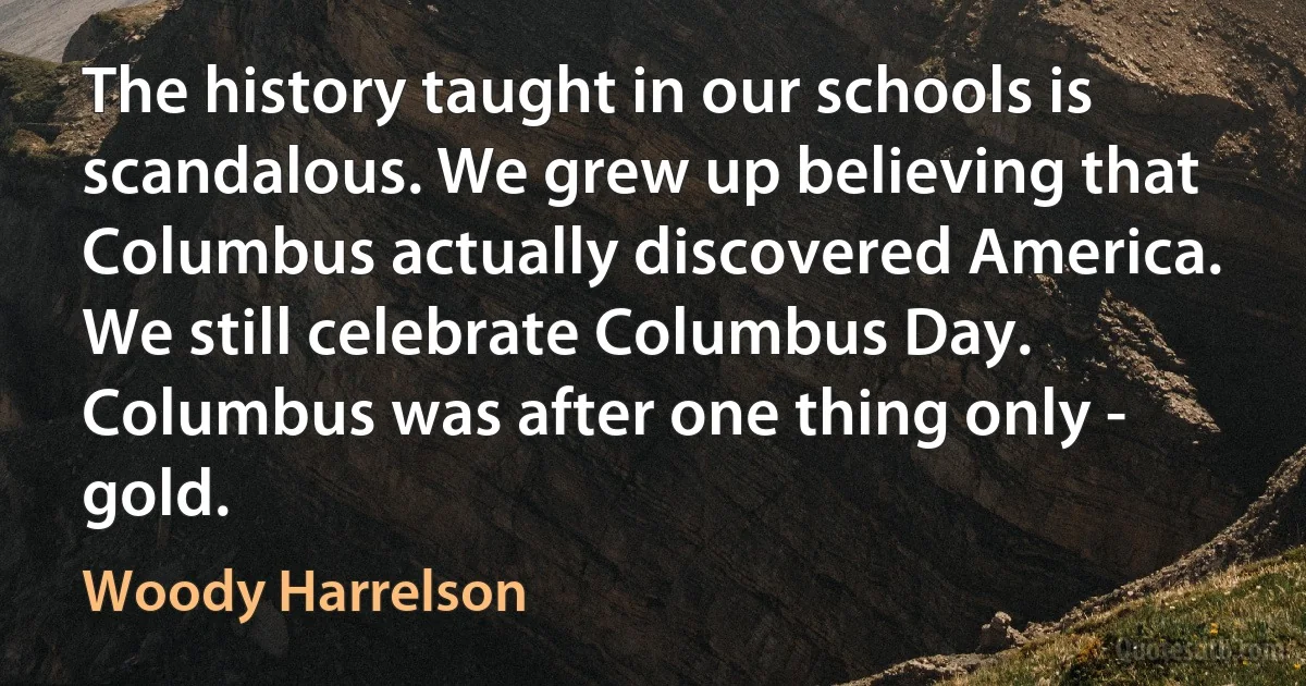 The history taught in our schools is scandalous. We grew up believing that Columbus actually discovered America. We still celebrate Columbus Day. Columbus was after one thing only - gold. (Woody Harrelson)