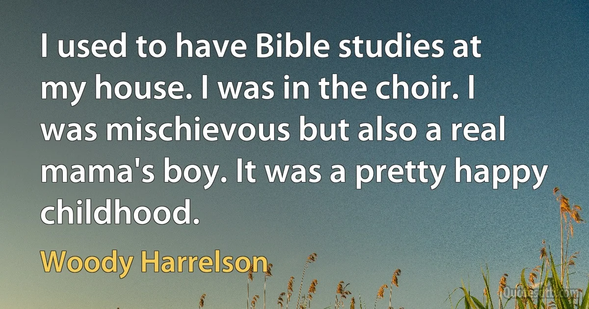 I used to have Bible studies at my house. I was in the choir. I was mischievous but also a real mama's boy. It was a pretty happy childhood. (Woody Harrelson)