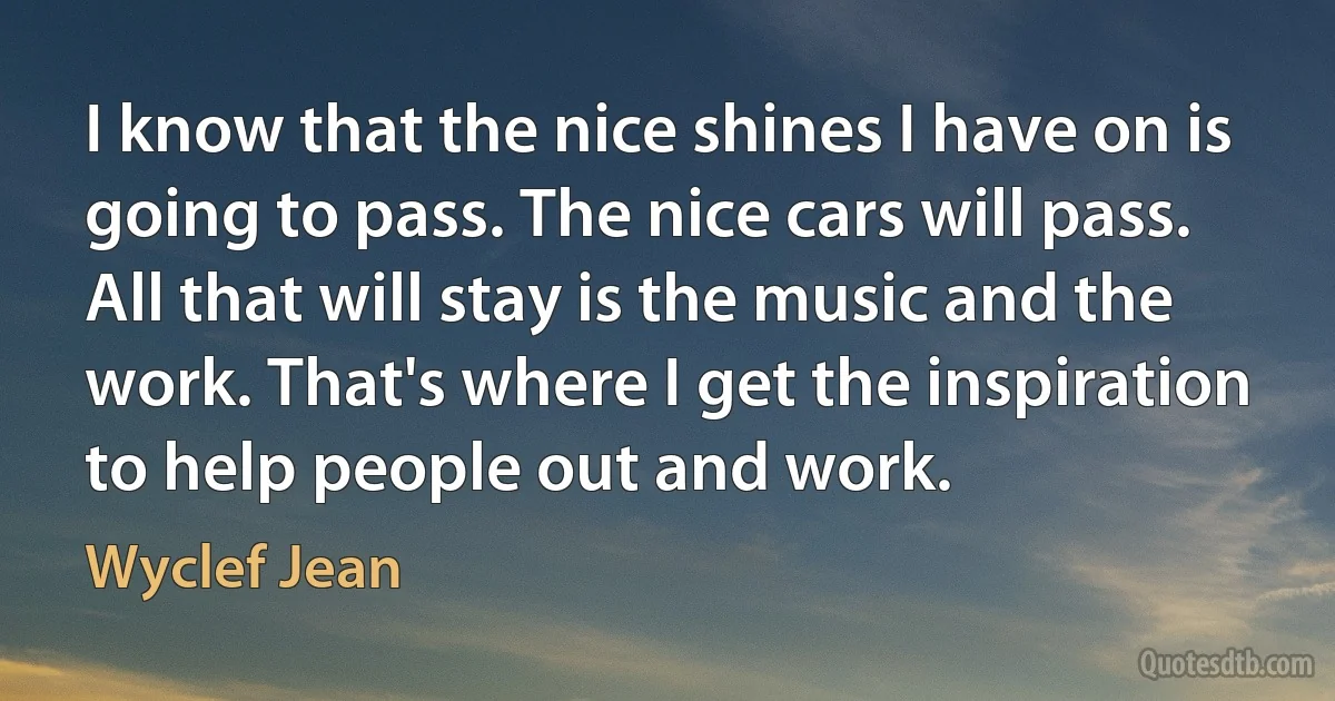 I know that the nice shines I have on is going to pass. The nice cars will pass. All that will stay is the music and the work. That's where I get the inspiration to help people out and work. (Wyclef Jean)