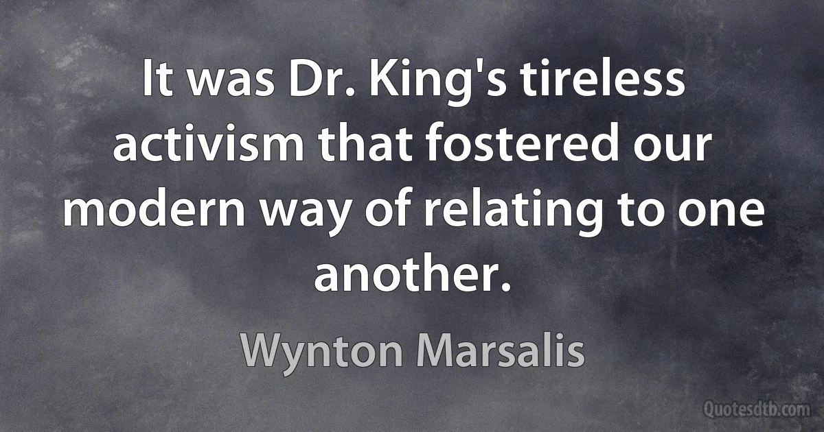 It was Dr. King's tireless activism that fostered our modern way of relating to one another. (Wynton Marsalis)