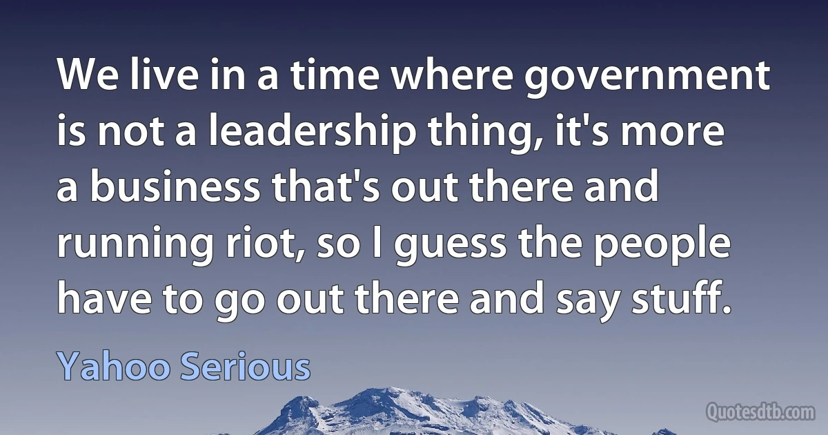 We live in a time where government is not a leadership thing, it's more a business that's out there and running riot, so I guess the people have to go out there and say stuff. (Yahoo Serious)