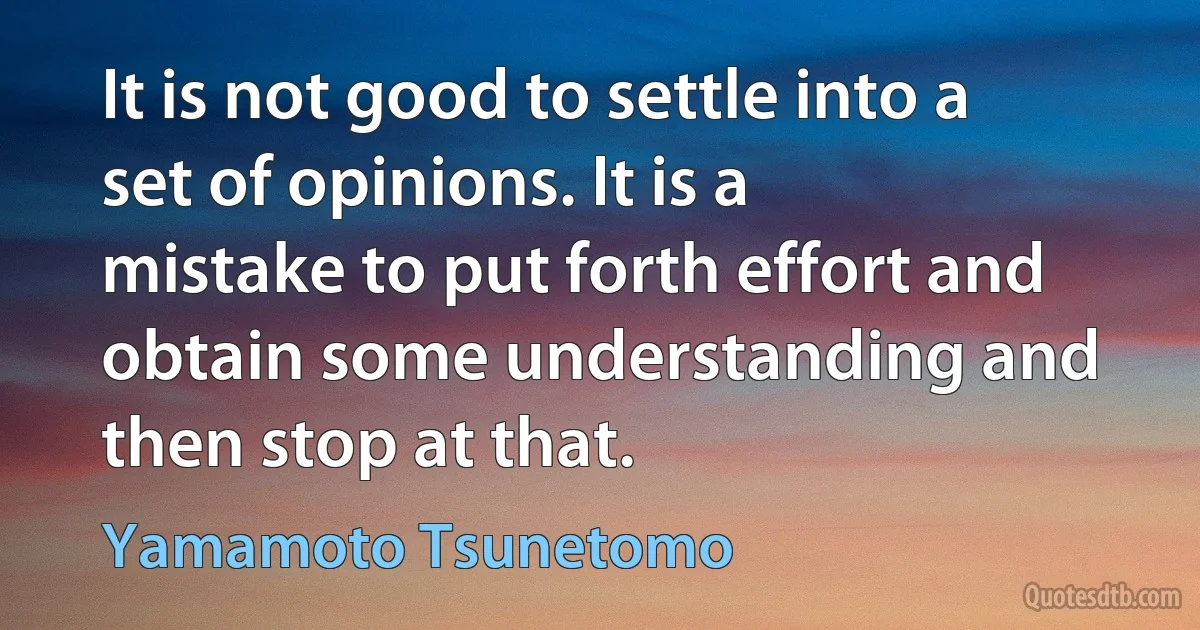 It is not good to settle into a set of opinions. It is a mistake to put forth effort and obtain some understanding and then stop at that. (Yamamoto Tsunetomo)