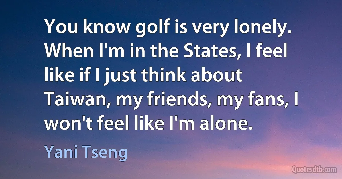 You know golf is very lonely. When I'm in the States, I feel like if I just think about Taiwan, my friends, my fans, I won't feel like I'm alone. (Yani Tseng)