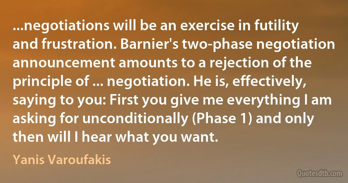 ...negotiations will be an exercise in futility and frustration. Barnier's two-phase negotiation announcement amounts to a rejection of the principle of ... negotiation. He is, effectively, saying to you: First you give me everything I am asking for unconditionally (Phase 1) and only then will I hear what you want. (Yanis Varoufakis)