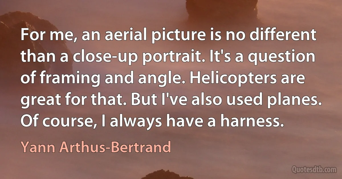 For me, an aerial picture is no different than a close-up portrait. It's a question of framing and angle. Helicopters are great for that. But I've also used planes. Of course, I always have a harness. (Yann Arthus-Bertrand)