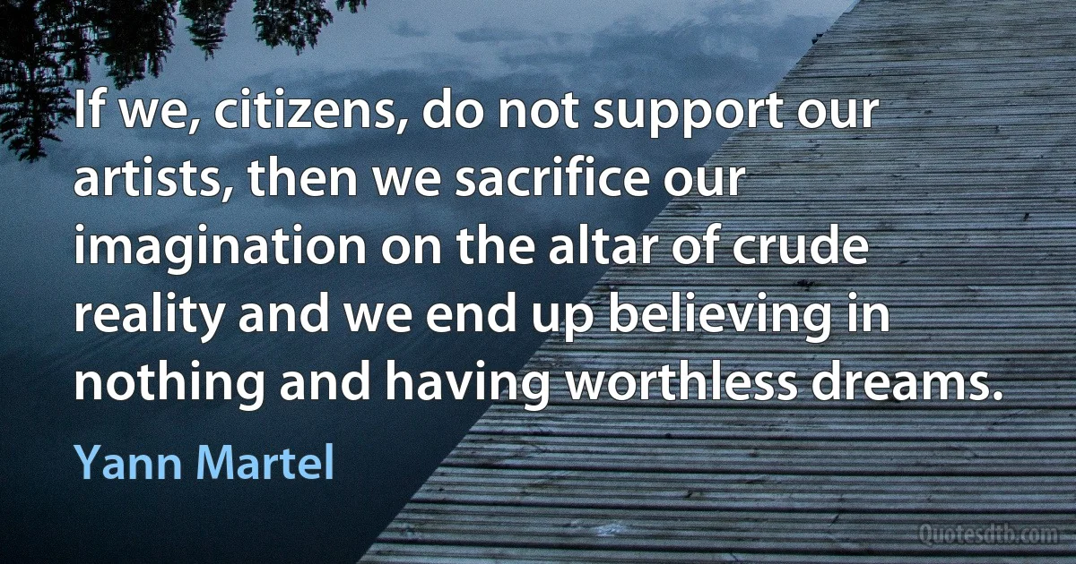 If we, citizens, do not support our artists, then we sacrifice our imagination on the altar of crude reality and we end up believing in nothing and having worthless dreams. (Yann Martel)