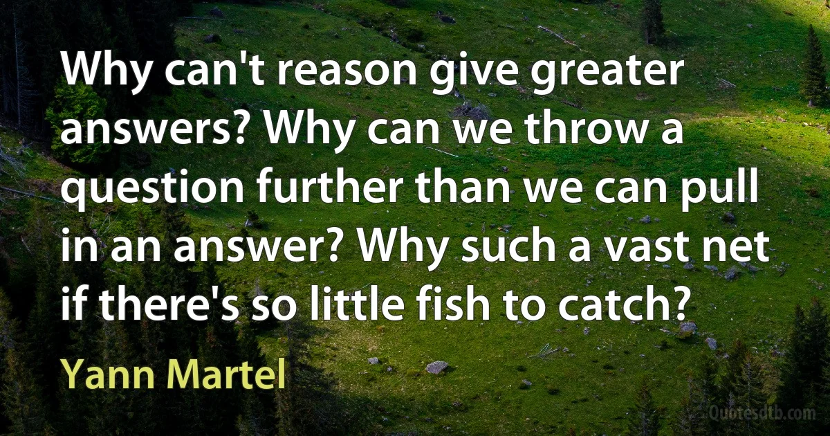 Why can't reason give greater answers? Why can we throw a question further than we can pull in an answer? Why such a vast net if there's so little fish to catch? (Yann Martel)