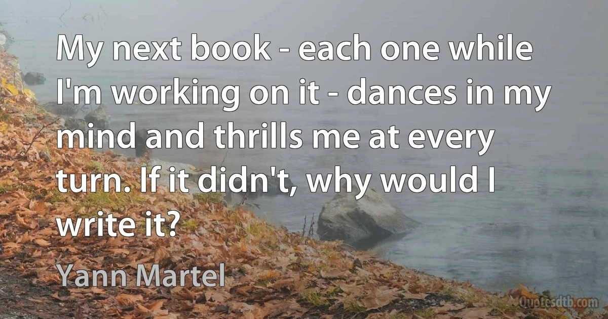 My next book - each one while I'm working on it - dances in my mind and thrills me at every turn. If it didn't, why would I write it? (Yann Martel)