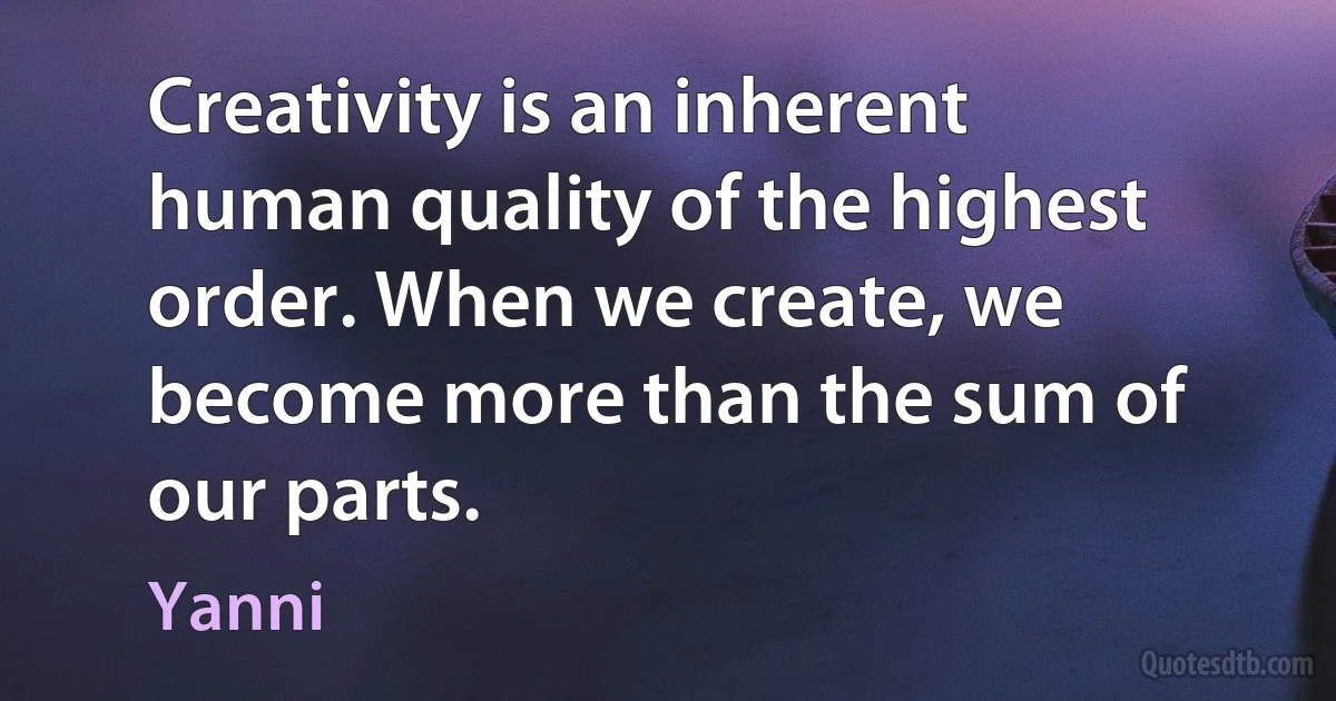 Creativity is an inherent human quality of the highest order. When we create, we become more than the sum of our parts. (Yanni)