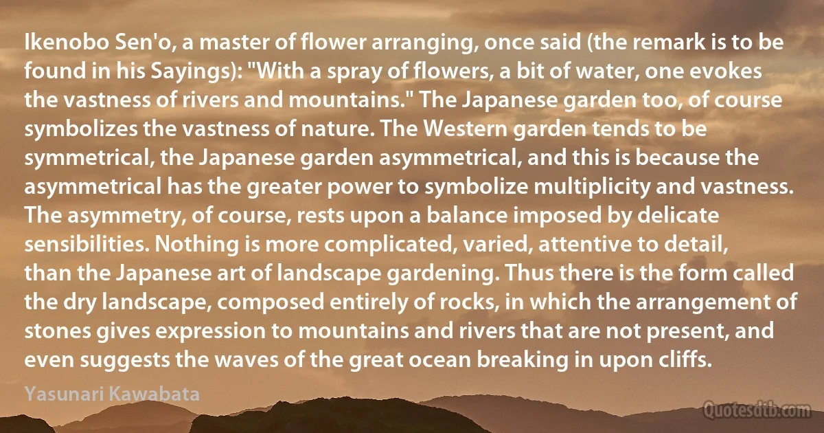 Ikenobo Sen'o, a master of flower arranging, once said (the remark is to be found in his Sayings): "With a spray of flowers, a bit of water, one evokes the vastness of rivers and mountains." The Japanese garden too, of course symbolizes the vastness of nature. The Western garden tends to be symmetrical, the Japanese garden asymmetrical, and this is because the asymmetrical has the greater power to symbolize multiplicity and vastness. The asymmetry, of course, rests upon a balance imposed by delicate sensibilities. Nothing is more complicated, varied, attentive to detail, than the Japanese art of landscape gardening. Thus there is the form called the dry landscape, composed entirely of rocks, in which the arrangement of stones gives expression to mountains and rivers that are not present, and even suggests the waves of the great ocean breaking in upon cliffs. (Yasunari Kawabata)