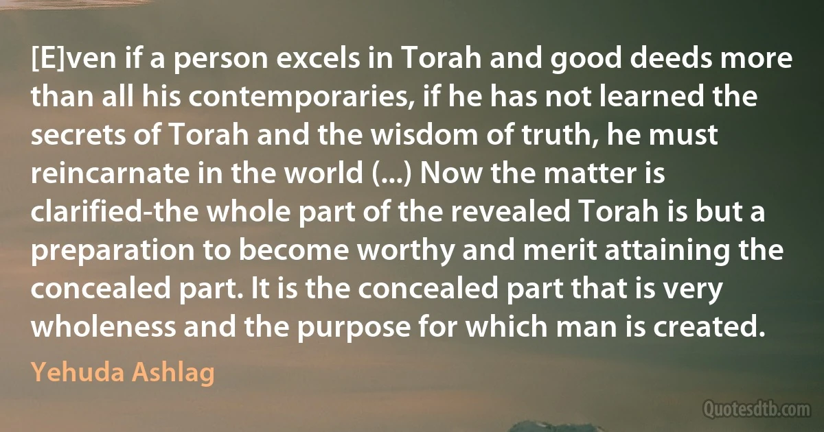 [E]ven if a person excels in Torah and good deeds more than all his contemporaries, if he has not learned the secrets of Torah and the wisdom of truth, he must reincarnate in the world (...) Now the matter is clarified-the whole part of the revealed Torah is but a preparation to become worthy and merit attaining the concealed part. It is the concealed part that is very wholeness and the purpose for which man is created. (Yehuda Ashlag)