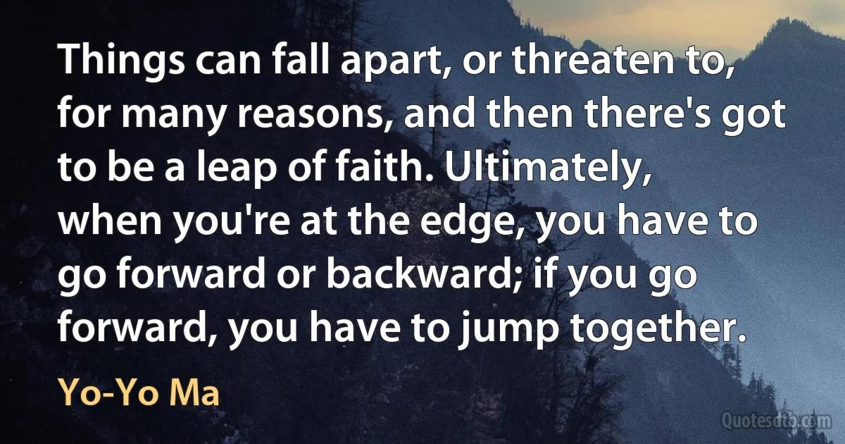 Things can fall apart, or threaten to, for many reasons, and then there's got to be a leap of faith. Ultimately, when you're at the edge, you have to go forward or backward; if you go forward, you have to jump together. (Yo-Yo Ma)