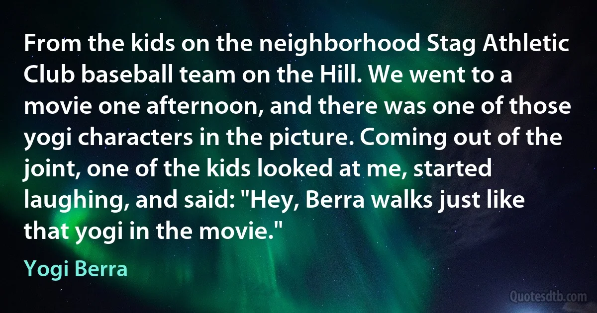 From the kids on the neighborhood Stag Athletic Club baseball team on the Hill. We went to a movie one afternoon, and there was one of those yogi characters in the picture. Coming out of the joint, one of the kids looked at me, started laughing, and said: "Hey, Berra walks just like that yogi in the movie." (Yogi Berra)