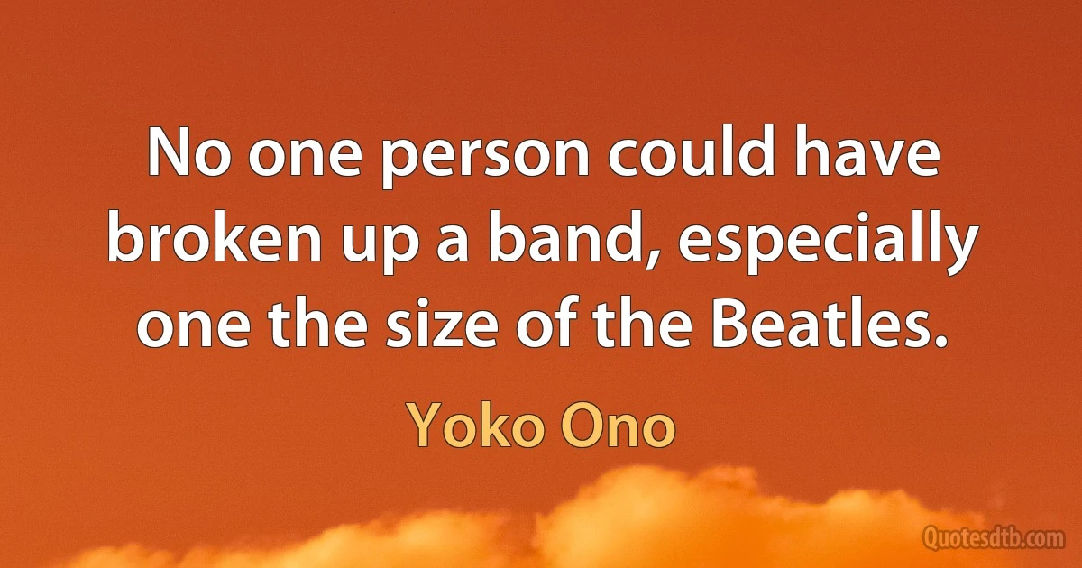 No one person could have broken up a band, especially one the size of the Beatles. (Yoko Ono)