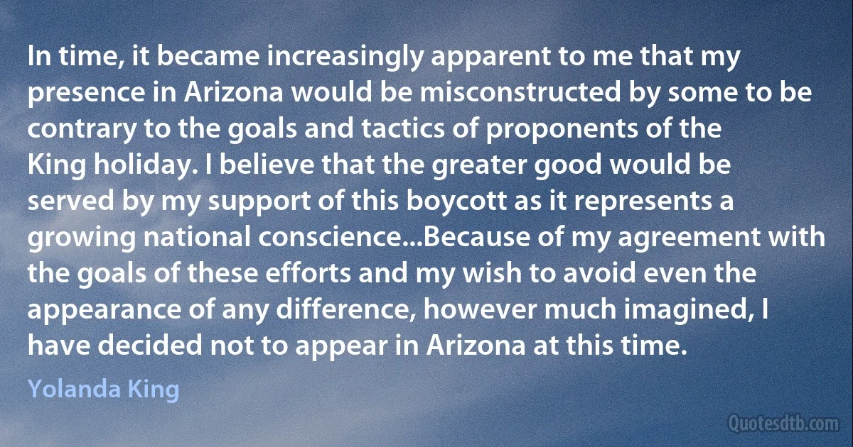 In time, it became increasingly apparent to me that my presence in Arizona would be misconstructed by some to be contrary to the goals and tactics of proponents of the King holiday. I believe that the greater good would be served by my support of this boycott as it represents a growing national conscience...Because of my agreement with the goals of these efforts and my wish to avoid even the appearance of any difference, however much imagined, I have decided not to appear in Arizona at this time. (Yolanda King)