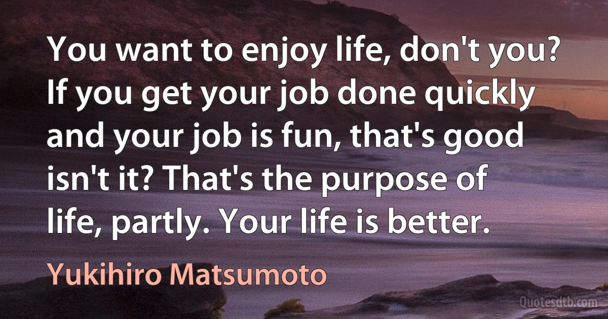 You want to enjoy life, don't you? If you get your job done quickly and your job is fun, that's good isn't it? That's the purpose of life, partly. Your life is better. (Yukihiro Matsumoto)