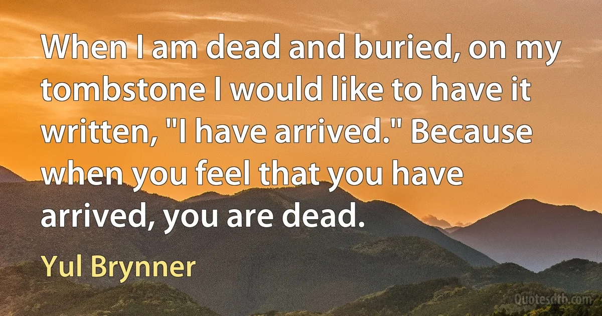 When I am dead and buried, on my tombstone I would like to have it written, "I have arrived." Because when you feel that you have arrived, you are dead. (Yul Brynner)