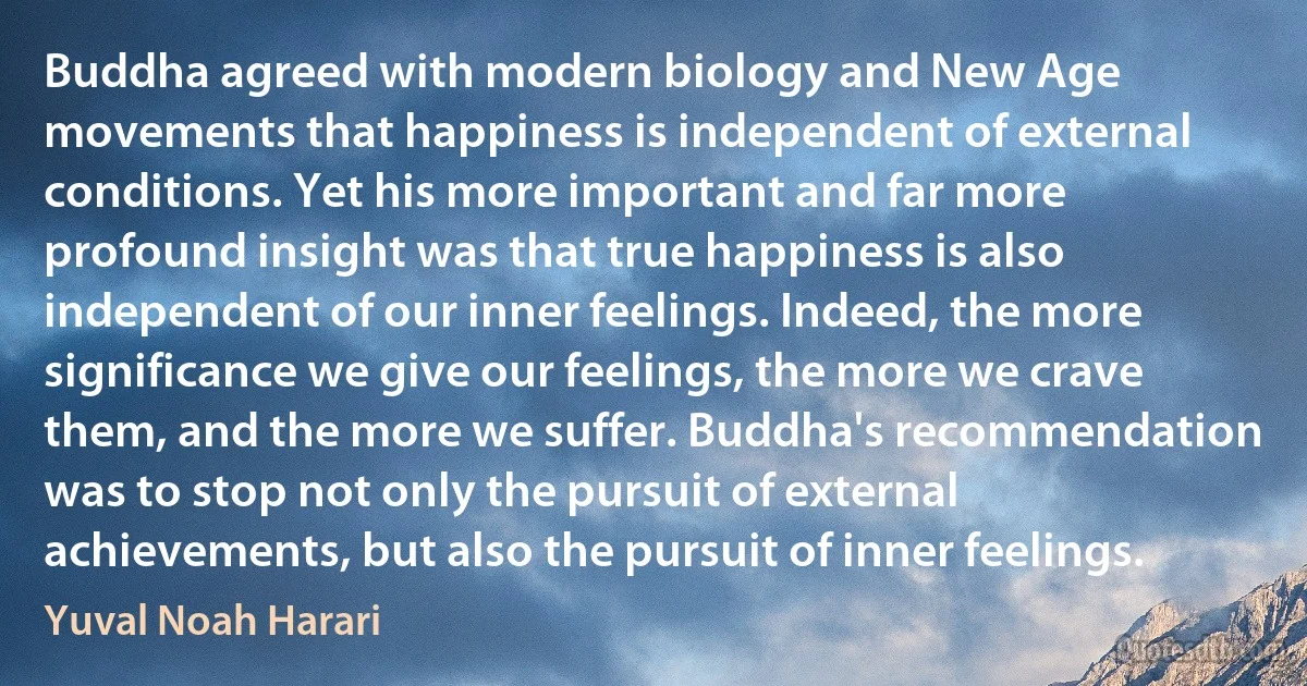 Buddha agreed with modern biology and New Age movements that happiness is independent of external conditions. Yet his more important and far more profound insight was that true happiness is also independent of our inner feelings. Indeed, the more significance we give our feelings, the more we crave them, and the more we suffer. Buddha's recommendation was to stop not only the pursuit of external achievements, but also the pursuit of inner feelings. (Yuval Noah Harari)