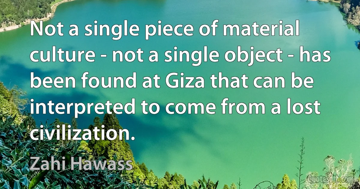 Not a single piece of material culture - not a single object - has been found at Giza that can be interpreted to come from a lost civilization. (Zahi Hawass)