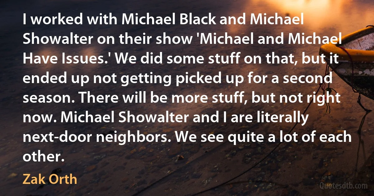 I worked with Michael Black and Michael Showalter on their show 'Michael and Michael Have Issues.' We did some stuff on that, but it ended up not getting picked up for a second season. There will be more stuff, but not right now. Michael Showalter and I are literally next-door neighbors. We see quite a lot of each other. (Zak Orth)