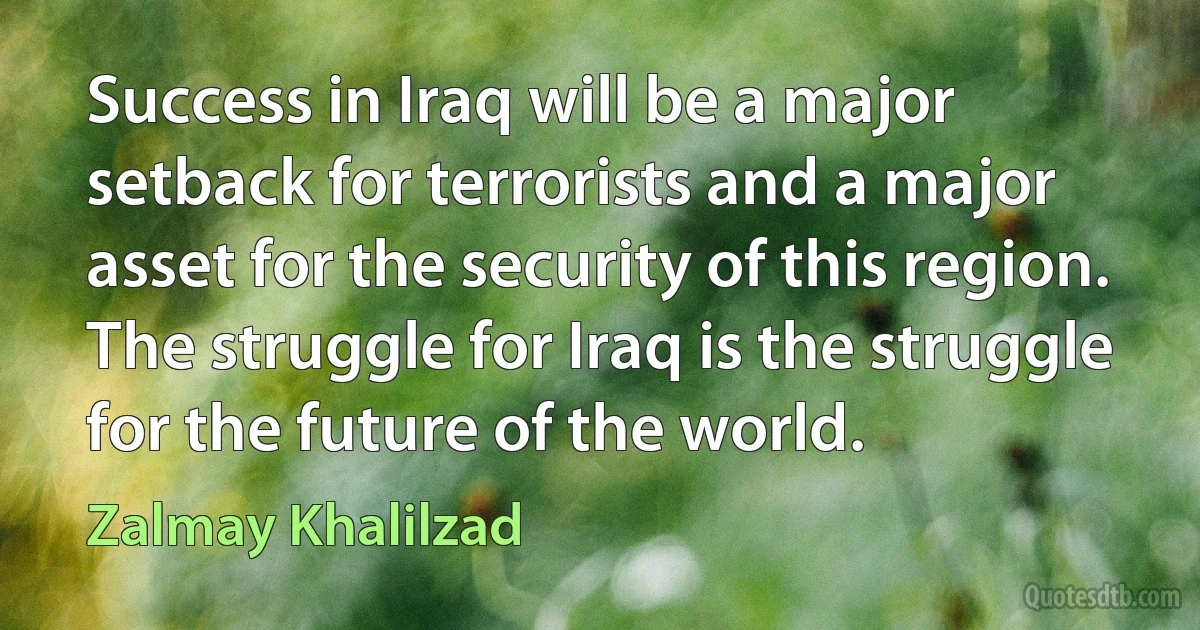 Success in Iraq will be a major setback for terrorists and a major asset for the security of this region. The struggle for Iraq is the struggle for the future of the world. (Zalmay Khalilzad)