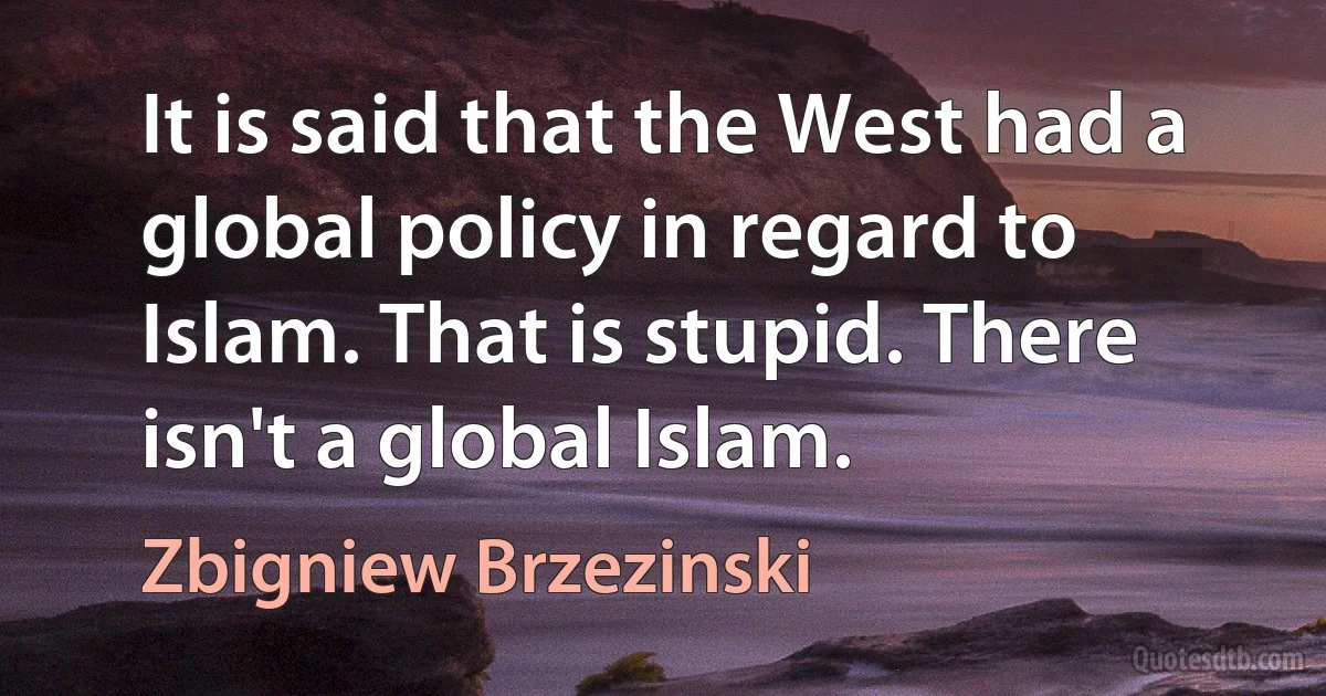 It is said that the West had a global policy in regard to Islam. That is stupid. There isn't a global Islam. (Zbigniew Brzezinski)