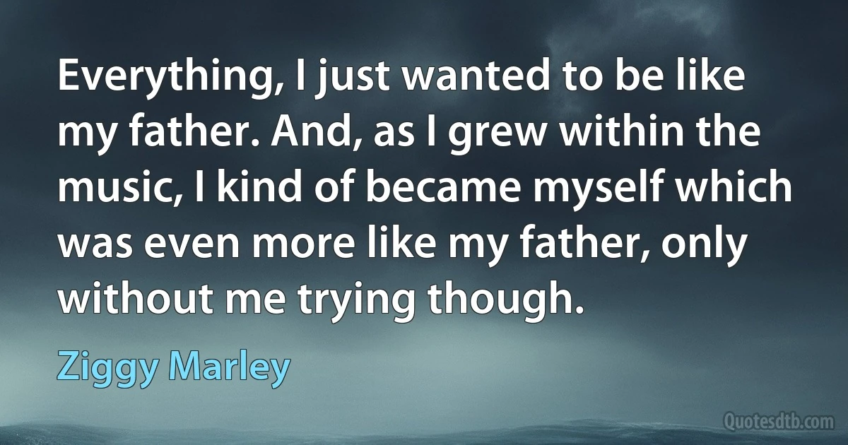 Everything, I just wanted to be like my father. And, as I grew within the music, I kind of became myself which was even more like my father, only without me trying though. (Ziggy Marley)