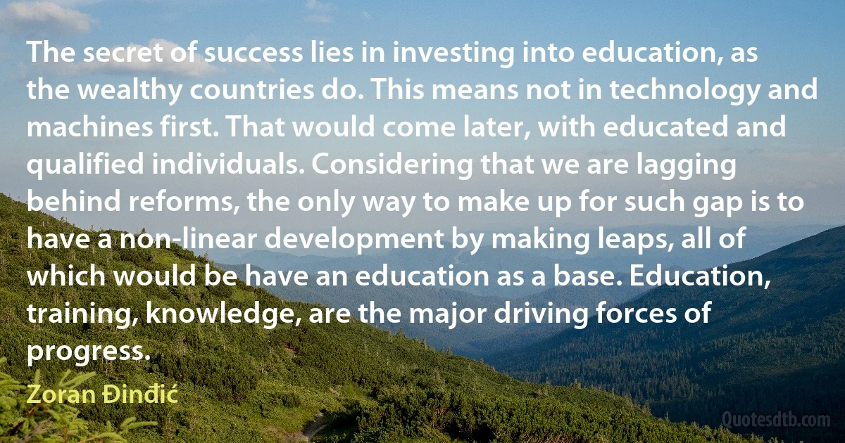 The secret of success lies in investing into education, as the wealthy countries do. This means not in technology and machines first. That would come later, with educated and qualified individuals. Considering that we are lagging behind reforms, the only way to make up for such gap is to have a non-linear development by making leaps, all of which would be have an education as a base. Education, training, knowledge, are the major driving forces of progress. (Zoran Đinđić)