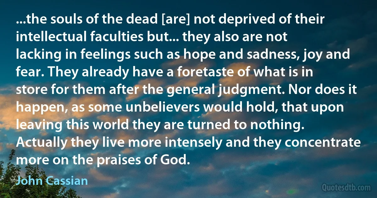 ...the souls of the dead [are] not deprived of their intellectual faculties but... they also are not lacking in feelings such as hope and sadness, joy and fear. They already have a foretaste of what is in store for them after the general judgment. Nor does it happen, as some unbelievers would hold, that upon leaving this world they are turned to nothing. Actually they live more intensely and they concentrate more on the praises of God. (John Cassian)