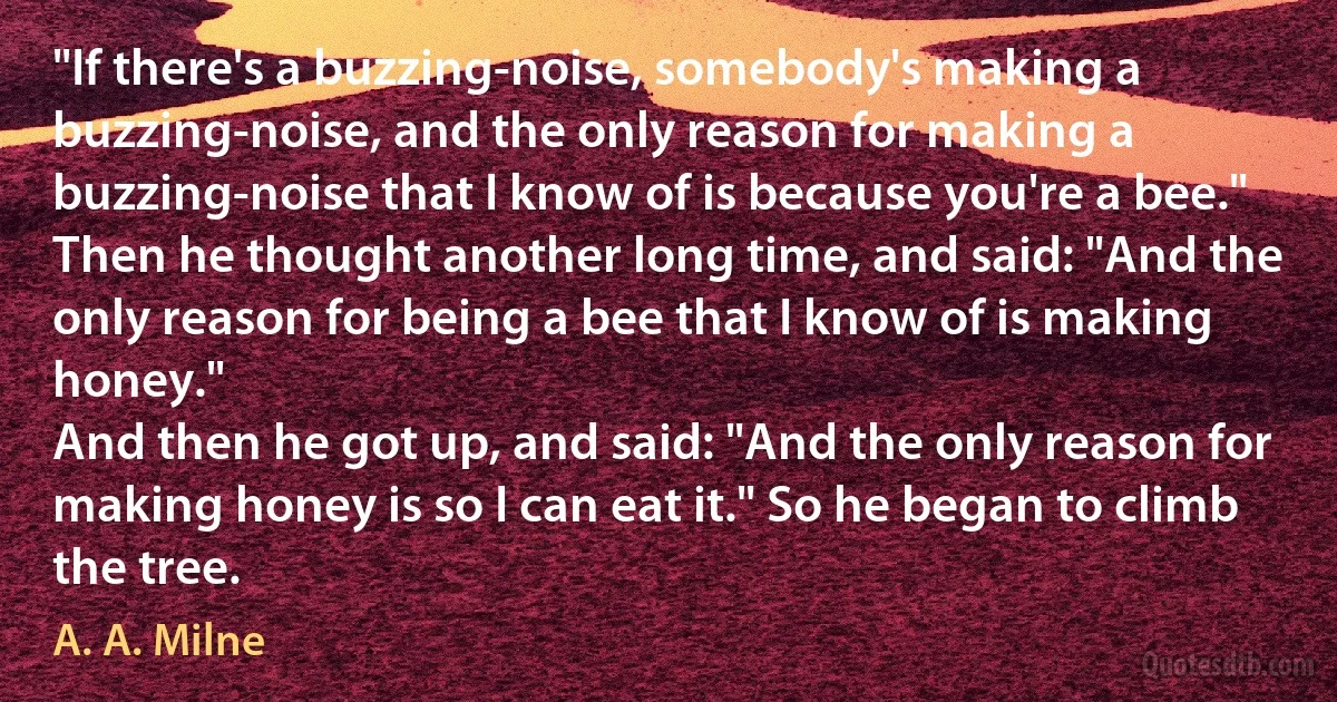 "If there's a buzzing-noise, somebody's making a buzzing-noise, and the only reason for making a buzzing-noise that I know of is because you're a bee."
Then he thought another long time, and said: "And the only reason for being a bee that I know of is making honey."
And then he got up, and said: "And the only reason for making honey is so I can eat it." So he began to climb the tree. (A. A. Milne)