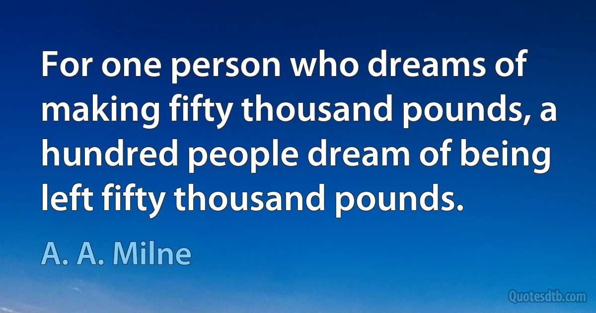 For one person who dreams of making fifty thousand pounds, a hundred people dream of being left fifty thousand pounds. (A. A. Milne)