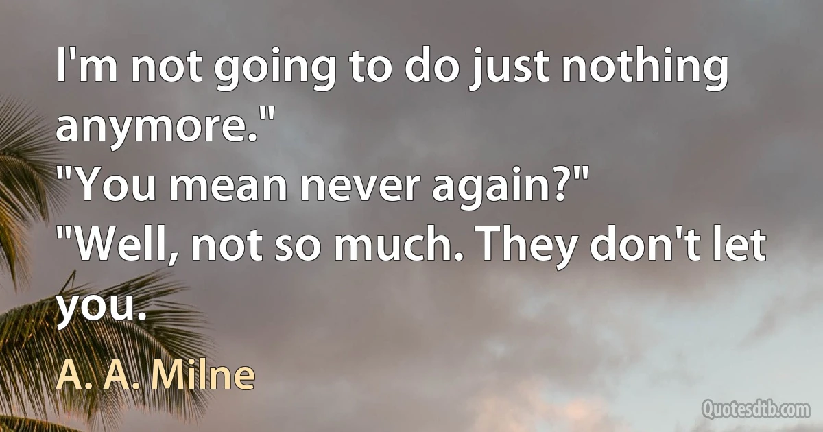 I'm not going to do just nothing anymore."
"You mean never again?"
"Well, not so much. They don't let you. (A. A. Milne)