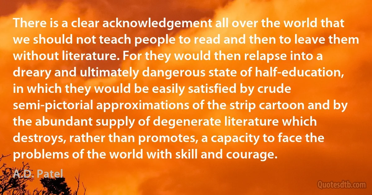 There is a clear acknowledgement all over the world that we should not teach people to read and then to leave them without literature. For they would then relapse into a dreary and ultimately dangerous state of half-education, in which they would be easily satisfied by crude semi-pictorial approximations of the strip cartoon and by the abundant supply of degenerate literature which destroys, rather than promotes, a capacity to face the problems of the world with skill and courage. (A.D. Patel)