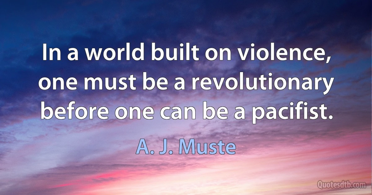 In a world built on violence, one must be a revolutionary before one can be a pacifist. (A. J. Muste)