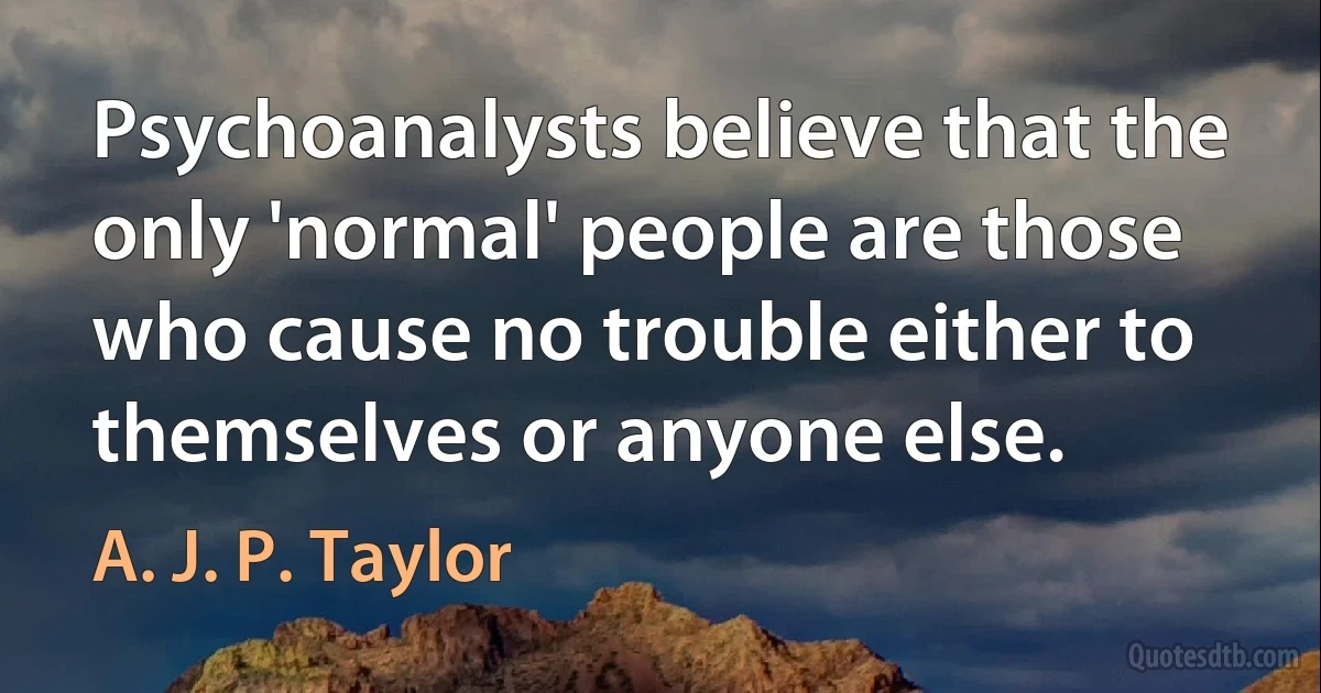 Psychoanalysts believe that the only 'normal' people are those who cause no trouble either to themselves or anyone else. (A. J. P. Taylor)