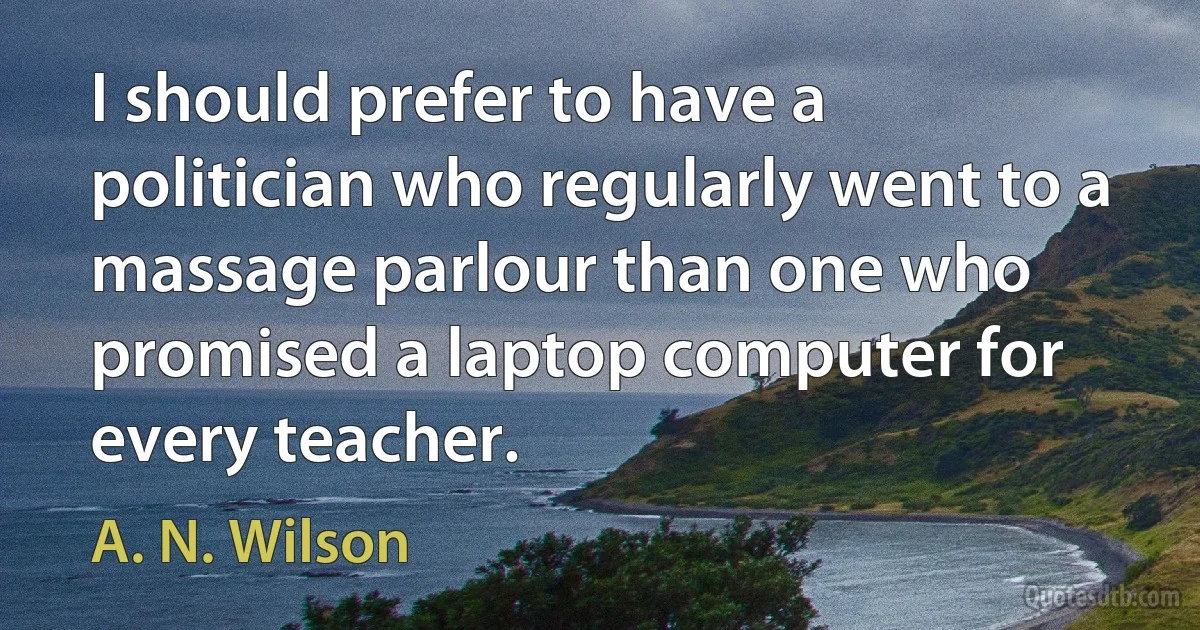 I should prefer to have a politician who regularly went to a massage parlour than one who promised a laptop computer for every teacher. (A. N. Wilson)