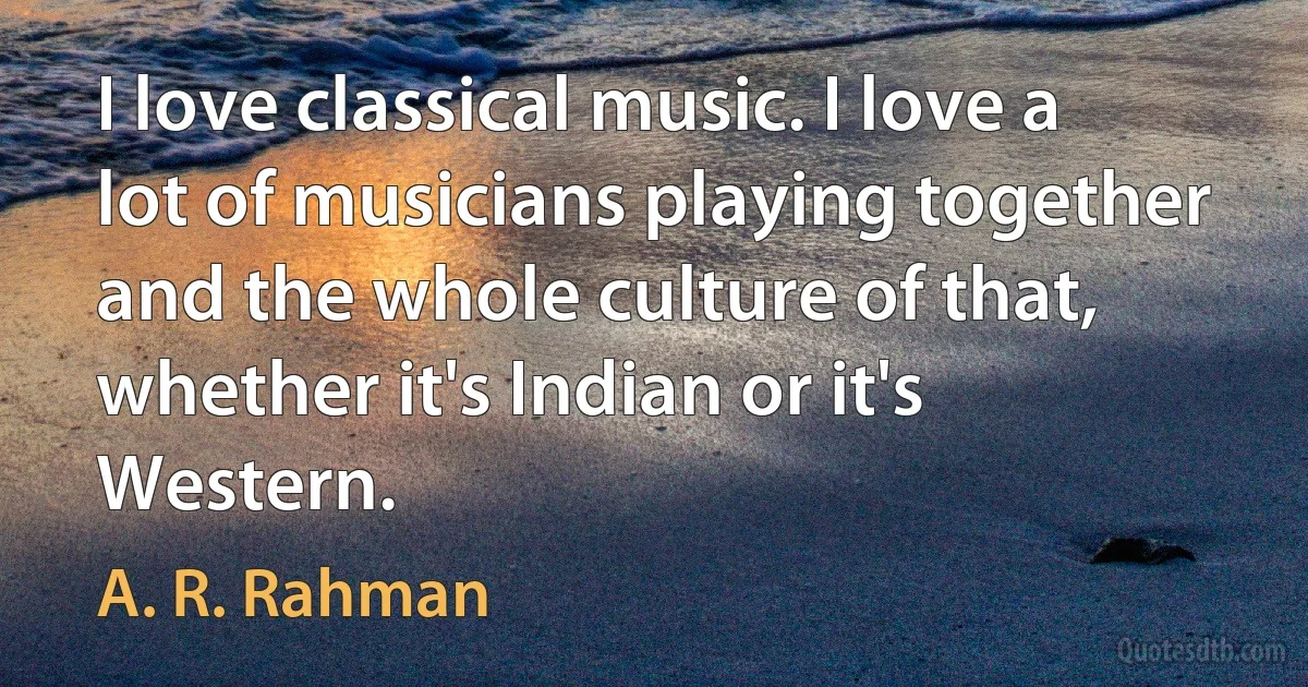 I love classical music. I love a lot of musicians playing together and the whole culture of that, whether it's Indian or it's Western. (A. R. Rahman)