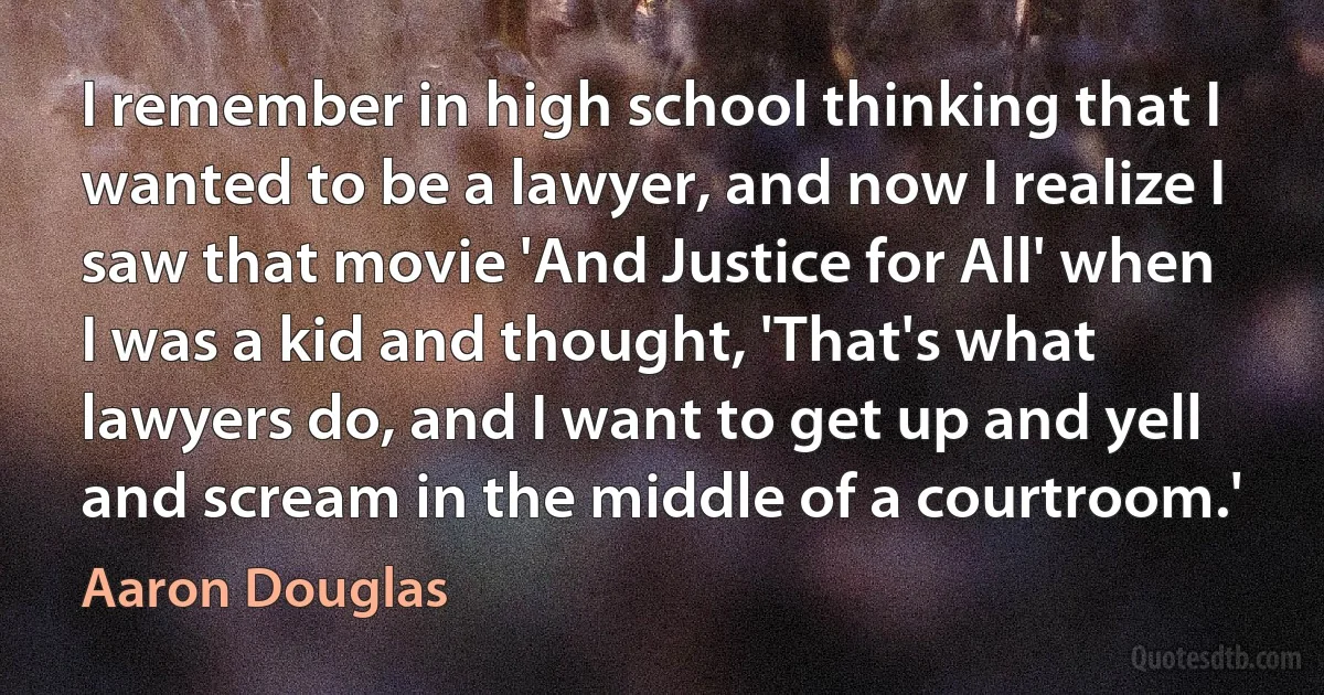 I remember in high school thinking that I wanted to be a lawyer, and now I realize I saw that movie 'And Justice for All' when I was a kid and thought, 'That's what lawyers do, and I want to get up and yell and scream in the middle of a courtroom.' (Aaron Douglas)