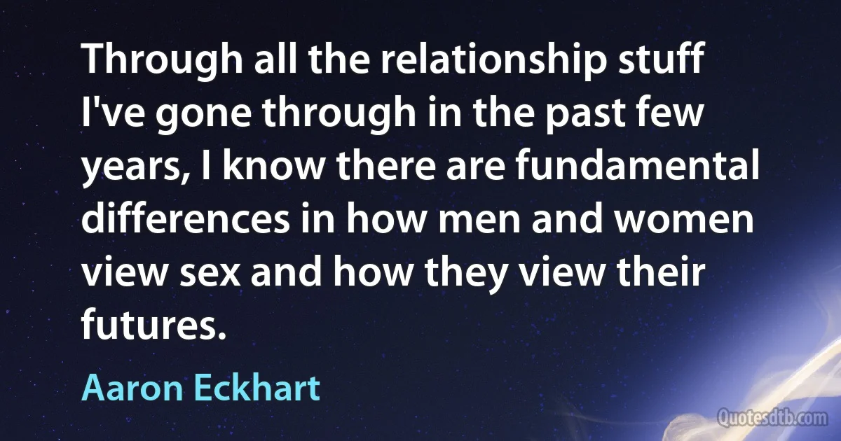 Through all the relationship stuff I've gone through in the past few years, I know there are fundamental differences in how men and women view sex and how they view their futures. (Aaron Eckhart)