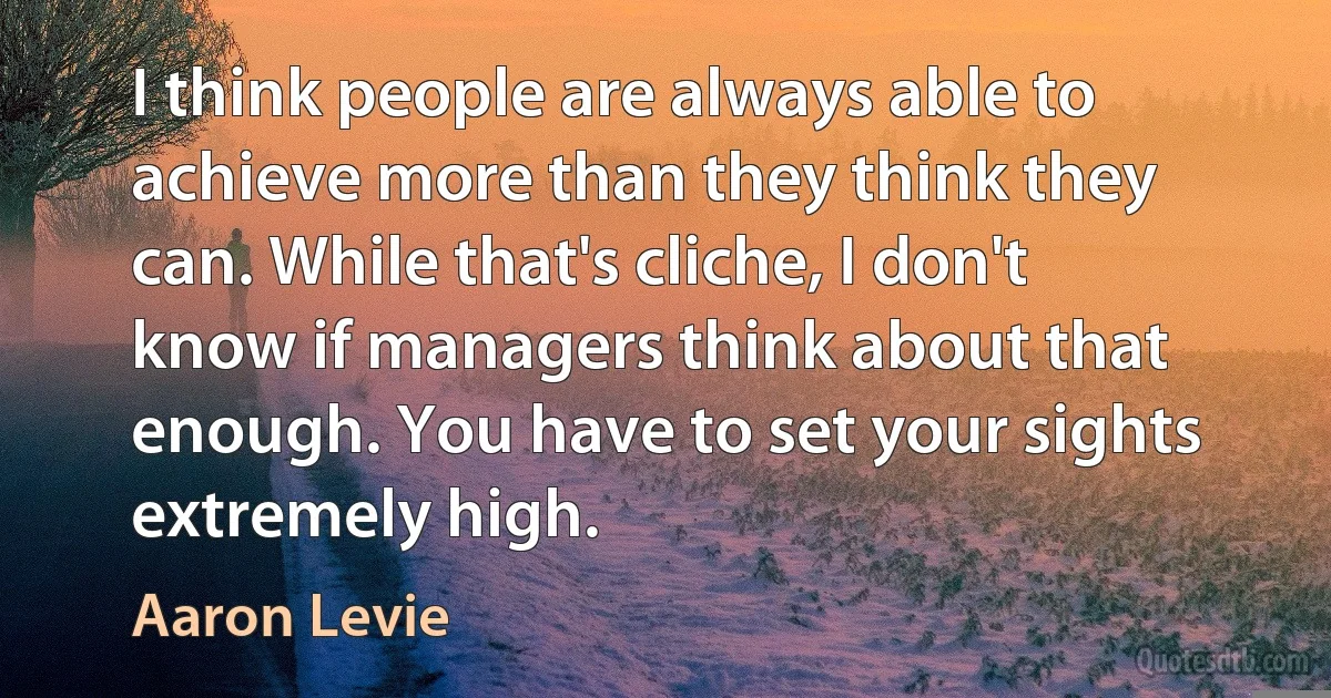 I think people are always able to achieve more than they think they can. While that's cliche, I don't know if managers think about that enough. You have to set your sights extremely high. (Aaron Levie)