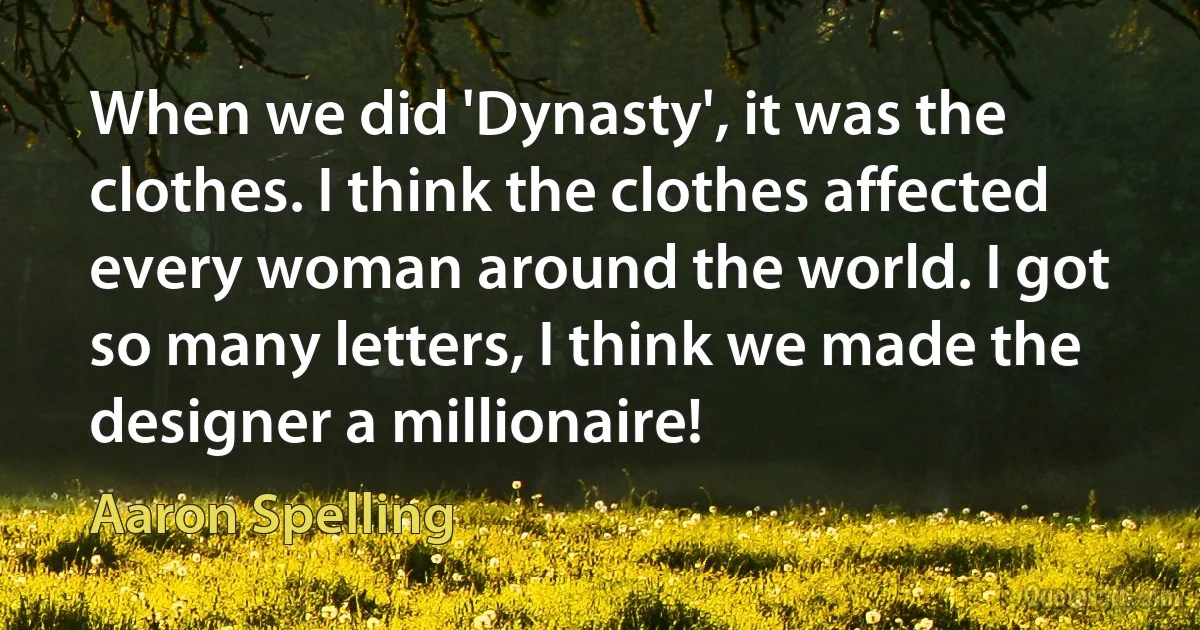 When we did 'Dynasty', it was the clothes. I think the clothes affected every woman around the world. I got so many letters, I think we made the designer a millionaire! (Aaron Spelling)