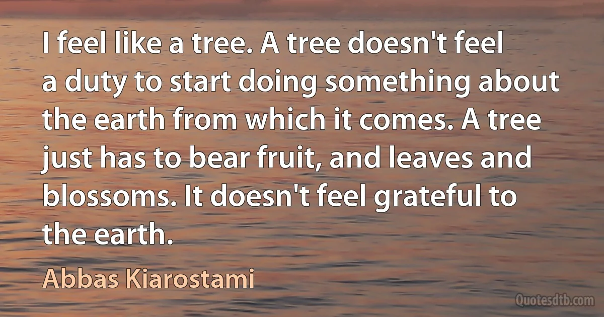 I feel like a tree. A tree doesn't feel a duty to start doing something about the earth from which it comes. A tree just has to bear fruit, and leaves and blossoms. It doesn't feel grateful to the earth. (Abbas Kiarostami)