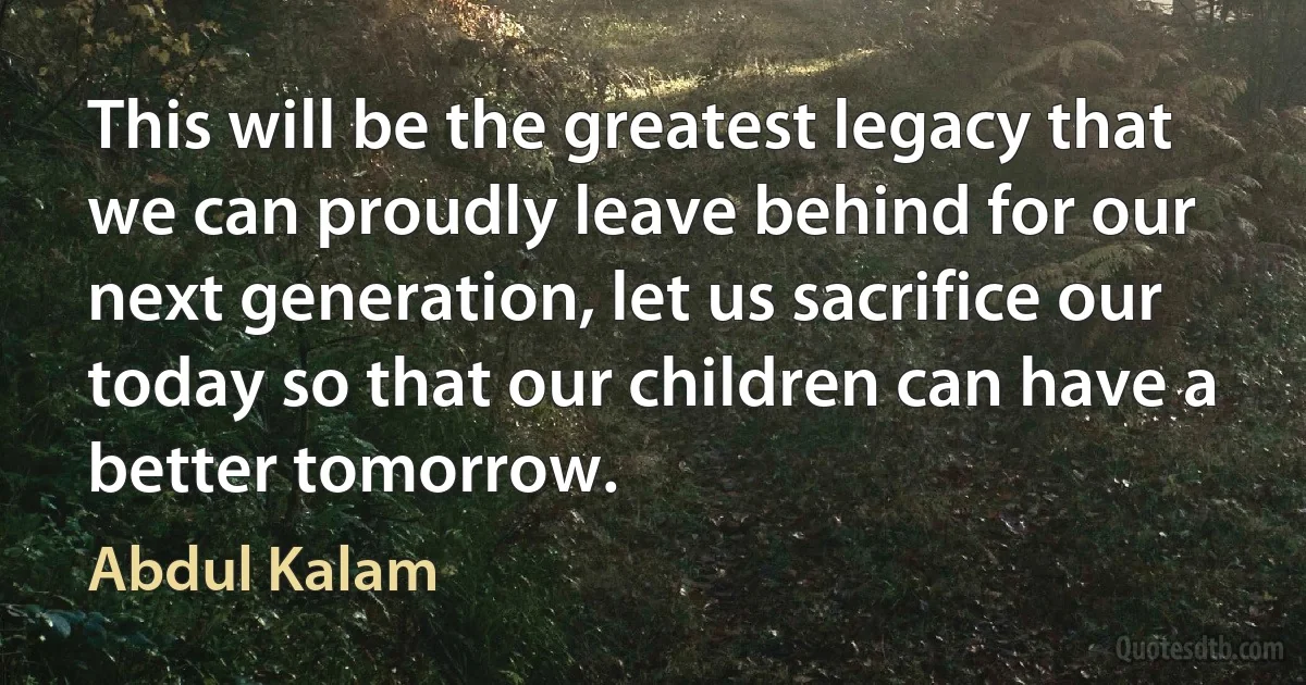 This will be the greatest legacy that we can proudly leave behind for our next generation, let us sacrifice our today so that our children can have a better tomorrow. (Abdul Kalam)